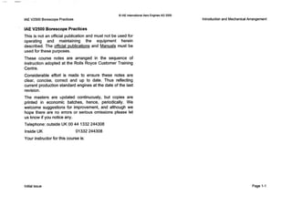0IAE InternationalAero Engines AG 2000
IAEV2500 Borescope Practices
’ IAE V2500 Borescope Practices
This is not an official publication and must not be used for
operating and maintaining the equipment herein
described. The official publications and Manuals must be
used for these purposes.
These course notes are arranged in the sequence of
instruction adopted at the Rolls Royce Customer Training
Centre.
Considerable effort is made to ensure these notes are
clear, concise, correct and up to date. Thus reflecting
current production standard engines at the date of the last
revision.
The masters are updated continuously, but copies are
printed in economic batches, hence, periodically. We
welcome suggestions for improvement, and although we
hope there are no errors or serious omissions please let
us know if you notice any.
Telephone: outside UK 00 44 1332 244308
Inside UK 01332244308
Your instructor for this course is:
Introductionand MechanicalArrangement
Initial issue Page 1-1
 