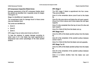 V2500 BorescopePractices
0IAE InternationalAero EnginesAG 2000
Engine Inspection/Check
HP Compressor Inspection Blade Zones
Damage assessment of the HP compressor blades about
the aerofoil are identified into 3 separate zones for stages
4 through to 12.
Stage 3 is identified as 4 separate zones.
The acceptlreject limits for damage found in these zones
may vary between them.
The zones are identified as:
0 ZoneA.
0 ZoneB.
0 ZoneC.
HPC stage 3 has an extra zone known as Zone D.
T o help the engineer to assess damage according to
which zone it is in the blade has been apportioned a
dimensional size and/or percentage of the total aerofoil
surface.
HPC Stage 3
The HPC stage 3 blade is apportioned into four zones.
They are as follows:
Zone A is the remainder above zone B and to the blade
tip.
Zone B is the area above and below the mid span support.
(Zone B is 6.5mm above and 6.5mm below the mid span
Zone C is the remainder from the top of zone D to the mid
span support.
Zone D is 13mm (0.5in) from the blade root up.
HPC Stage 4 to 6
Zone A is 30% of the blade aerofoil surface from the blade
tip.
Zone B is the remainder of the aerofoil surface between
zones A and C.
Zone C is 13mm (0511) from the blade root and upwards.
HPC Stage 7 to 12
Zone A is 30% of the blade aerofoil surface from the blade
tip.
Zone B is the remainder of the aerofoil surface between
zones A and C.
Zone C is 6,4mm (0.25in) from the blade root and
upwards.
support).
Initialissue Page4-13
 