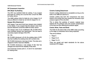0IAE InternationalAero Engines AG 2000
V2500 BorescopePractices
HP Compressor Inspection
HPC Blade Tip Rubbing
The HPC has exhibited blade tip rubbing. If you suspect
Ceramic Coating Detachment
Ceramic coating detachment is
that blade tip rubbing has occurred then consult the AMM
for further advice.
The AMM outlines limits for blade tip rub at stages 3 to 8
that are different to blade tip rub limits for stages 9 to 12.
Damper Wire Detachment
HPC stages 7 rear and 8 front have damper wires installed
to the blades. If you suspect that the damper wires have
become detached consult the AMM for further advice.
The damper wires of pre modification SB 72-0289 HPC's
have exhibited damper wire detachment. This can lead to
secondary engine damage of the HPC.
SIL 106;
SB 72-0289 introduced a fix for the existing style of HPC
disc that modifies the existing wires with rounded ends.
SB 72-0304 introduces a new type of wire. The wires are L
shaped for further improved reliability.
SB 72-0300 introduces a new design of disc that has
changed and improved the reliability of the wires.
Use borescope access ports C, D and E for examination
for missing wires.
Engine InspectionlCheck
acceptable as long as the
limits in the AMM are adhered to.
Ceramic coating loss from the compressors has been
linked to the events that have caused the erroneous input
pressure signal of Pb to the EEC.
This is where fine particles of ceramic material have
entered the Pb pressure tube and caused contamination
of the tube and thus affecting the pressure signal.
Cracks, Nicks,Tears and Dents
The limits for the above title in the AMM varies according
to the stage of compressor that is being inspected.
They are as follows:
Stage 3.
0 Stage4 to6.
0 Stage 7 to 12.
There are accept and reject standards for the above
mentioned HPC stages.
Initialissue Page4-17
 