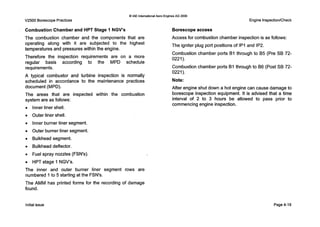 Q IAE InternationalAero Engines AG 2000
V2500 Borescope Practices
Combustion Chamber and HPT Stage INGV's
The combustion chamber and the components that are
operating along with it are subjected to the highest
temperatures and pressures within the engine.
Therefore the inspection requirements are on a more
regular basis according to the MPD schedule
requirement s.
A typical combustor and turbine inspection is normally
scheduled in accordance to the maintenance practices
document (MPD).
The areas that are inspected within the combustion
system are as follows:
Engine InspectionlCheck
Borescopeaccess
Access for combustion chamber inspection is as follows:
The igniter plug port positions of IP1and IP2.
Combustion chamber ports B1through to B5 (Pre SB 72-
Combustion chamber ports B1through to B6 (Post SB 72-
Note:
After engine shut down a hot engine can cause damage to
borescope inspection equipment. It is advised that a time
interval of 2 to 3 hours be allowed to pass prior to
0221).
0221).
commencingengine inspection.
Inner liner shell.
Outer liner shell.
Inner burner liner segment.
Outer burner liner segment.
Bulkhead segment.
Bulkhead deflector.
Fuel spray nozzles (FSN's).
HPT stage 1 NGV's.
The inner and outer burner liner segment rows are
numbered 1to 5 starting at the FSN's.
The AMM has printed forms for the recording of damage
found.
Initial issue Page 4-19
 