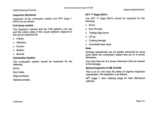 V2500 BorescopePractices
0IAE International Aero Engines AG 2000
Engine Inspection/Check
Inspection Standards
Inspection of the combustion system and HPT stage 1
NGV's are as follows:
Fuel spray nozzles
The inspection requires that the FSN deflector end cap
and the critical areas of the nozzle deflector adjacent to
the cap be inspected for;
0 Cracks.
0 Distortion.
Erosion.
0 Broken.
0 Burned.
Combustion System
The combustion system should be examined for the
following:
Burns.
Burn holes.
Edge burnback.
Radial burnback.
HPT 1'' Stage NGV's
The HPT 1'' stage NGV's should be inspected for the
following:
0 Burns.
Burn through.
0 Trailing edge burns.
0 Lift up.
0 Coatingdamage.
0 Connectedloop crack.
Note:
Damage assessment can be greatly enhanced by using
parts within the combustion system that are of a known
dimension.
Use parts that are of a known dimension that are nearest
to the damage.
Special Inspectionto SB 72-0349
This is an A1 and early A5 series of engines inspection
requirement. The inspection is as follows:
HPT stage 1 rotor metering plugs for heat distress/oil
wetness.
Initialissue Page4-21
 
