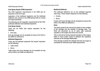 Q IAE internationalAero EnginesAG 2000
V2500 BorescopePractices Engine Inspection/Check
Fuel Spray Nozzle (FSN) Inspection
The FSN inspection requirements in the AMM ask for
inspection of the end caps.
Inspection of the bulkhead segments and the bulkhead
deflectors are covered in the AMM giving limits for accept
and reject standards.
The following are the inspection requirements for the FSN,
bulkhead deflectors and bulkhead segments.
Fuel Spray Nozzle
There are 20 FSN's that require inspection for the
following:
0 End caps.
End cap damage can be accepted as long as the limits in
the AMM are adhered to.
Bulkhead Segments
There are 20 bulkhead segments that require inspection
for the following:
0 Tight cracks.
0 Burns.
Tight cracks and burns damage can be accepted as long
as the limits in the AMM are adhered to.
Bulkhead Deflector
The bulkhead deflectors are on the bulkhead segment
main body. These require inspectionfor the following:
0 Cracks.
0 Burns.
Cracks and burns damage can be accepted as long as the
limits in the AMM are adhered to.
Note:
The limits quoted in the manual are based on the condition
of the damage and the quantity of damage seen. The
limits are structured so as to allow safe continued
operation of the engine and hence the aircraft.
This is achived by having reduced operation of the engine,
either in hours and/or cycles in between the inspection
intervals as the damage deteriorates.
If the damage exceeds the ultimate limit then the engine is
scheduled for removal as per AMM requirements.
initial issue Page4-23
 