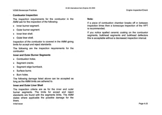 V2500 Borescope Practices
0 IAE InternationalAero EnginesAG 2000
Engine Inspection/Check
Combustor Inspection
The inspection requirements for the combustor in the Note:
AMM ask for the inspection ofthe following:
0 Inner burner segment.
0 Outer burner segment.
Inner liner shell.
0 Outer liner shell.
Inspection of the combustor is covered in the AMM giving
limits for accept and reject standards.
The following are the inspection requirements for the
combustor:
Inner and Outer Burner Segments
0 Combustion holes.
0 Segment cracks.
0 Segment edge burnback.
0 Surface burns.
0 Burn holes.
The following damage listed above can be accepted as
long as the AMM limits are adheredto.
Inner and Outer Liner Shell
The inspection criteria are as for the inner and outer
burner segments. The limits for accept and reject
standards are found with the segments limits. The AMM
states where applicable the possible damage for the
Iiners.
Initial issue
If a piece of combustion chamber breaks off in between
inspection times then a borescope inspection of the HPT
is recommended.
If you notice spalled ceramic coating on the combustor
segments, bulkhead segments and bulkhead deflectors
this is acceptable without a decreased inspection interval.
Page4-25
 