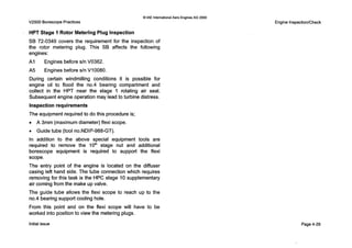0IAE InternationalAero EnginesAG 2000
V2500 BorescopePractices
HPT Stage 1 Rotor Metering Plug Inspection
SB 72-0349 covers the requirement for the inspection of
the rotor metering plug. This SB affects the following
engines:
A I Engines before s/nV0362.
A5 Engines before s/n V10080.
During certain windmilling conditions it is possible for
engine oil to flood the n0.4 bearing compartment and
collect in the HPT near the stage 1 rotating air seal.
Subsequent engine operation may lead to turbine distress.
Inspection requirements
The equipment required to do this procedure is;
0 A 3mm (maximum diameter) flexi scope.
0 Guide tube (tool no.NDIP-988-GT).
In addition to the above special equipment tools are
required to remove the 1OIh stage nut and additional
borescope equipment is required to support the flexi
scope.
The entry point of the engine is located on the diffuser
casing left hand side. The tube connection which requires
removing for this task is the HPC stage 10 supplementary
air coming from the make up valve.
The guide tube allows the flexi scope to reach up to the
n0.4 bearing support cooling hole.
From this point and on the flexi scope will have to be
worked into position to view the metering plugs.
Engine InspectionlCheck
Initialissue Page 4-29
 