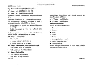 0IAE InternationalAero EnginesAG 2000
V2500 Borescope Practices
High Pressure Turbine (HPT) Stages 1 and 2
HPT Stage 1 ref., AMM 72-00-00-200-014
HPT Stage 2 ref., AMM 72-00-00-200-015
The HPT is a 2 stage turbine system designed to drive the
HPC.
Borescope access to the HPT is possible for both stages.
The recommended inspection equipment to effect a
borescope inspection of the HPT is as follows:
0 Rigid borescope of 8mm to give a general inspection
for damage.
Flexible borescope of 6mm for sufficient detail
inspection.
The borescope access ports are located on both sides of
the core engine. They are identified as follows:
HPT Stage 1 Leading Edge
0 IP1and/or IP2.
0 B1through to B5 (Pre SB 72-0221).
0 BI through to B6 (Post SB 72-0221).
HPT Stage 1Trailing Edge, Stage 2 Leading Edge
0 T1/2L which is on the left hand side.
0 T1/2Rwhich is on the right hand side.
HPT Stage 2 Trailing Edge
0 T2/3L that is the left hand side.
0 T2/3R that is the right hand side.
Initial issue
Engine Inspection/Check
Each stage of the HP turbine has a number of blades per
disc. These are as follows:
0 HPT stage Ihas 64 blades.
0 HPT stage 2 has 72 blades.
Inspection Standards
Inspect the HPTfor the following:
0 Erosion.
0 Cracks.
0 Nicks.
0 Dents.
0 Burns.
0 Leading edge burn through.
0 Trailing edge metal loss.
0 Coating damage.
Accept and reject standards can be found in the AMM for
damage found in the engine.
Page4-31
 
