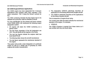 0IAE InternationalAero Engines AG 2000
IAE V2500 BorescopePractices
IAE V2500 EnginelAirframeApplications
The V2500 engine has been designated the V because
International Aero Engines (IAE) were originally a five
nation consortium. The V being the Roman numeral for
five.
The 2500 numbering indicates the first engine type to be
released into production rated at 250001bs of thrust.
For easy identification for the present and future variants
of the V2500 A5/D5, IAE introduced the following engine
designation system.
All engines will retain the V2500 numbering as a
generic name.
The first three characters of the full designation are
V25. T h i s will identify all the engines in the family.
The next two figures indicate the engines rated sea
level takeoff thrust.
The following letter shows the aircraft manufacturer.
The last figure represents the mechanical standard of
the engine.
Introductionand MechanicalArrangement
The designation V2500-D collectively describes all
applications for the Boeing McDonnell Douglas aircraft.
The V2500-A collectively describes all the applications
for the Airbus lndustrie aircraft.
This is irrespective of engine thrust rating.
The number given after the alpha indicates the mechanical
standard of the engine. For example;
The V2500 Alengine is exempt from these idents as it
was certified with only one thrust rating.
V2528-A5.
This system will provide a clear designation of a particular
engine as well as a simple way of grouping by name
engines with similar characteristics.
Initial issue Page 1-3
 