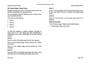 V2500 BorescopePractices
0IAE InternationalAero EnginesAG 2000
Engine Inspection/Check
HP Turbine Stage 1 Blade Zones
Damage assessment of the HP turbine blades about the
aerofoil are identified into separate zones.
The acceptheject limits for damage found in these zones
may vary betweenthem.
The zones are identified as:
0 ZoneA.
0 ZoneB.
0 ZoneC.
0 ZoneD.
T o help the engineer to assess damage according to
which zone it is in the blade has been apportioned a
dimensional size and/or percentage of the total aerofoil
surface.
Zone A
Zone A is 25% of the blade area from the root upwards.
Zone A is the leading edge moving inwards by 0.125ins
(3,175mm).
Zone A is the trailing edge moving inwards by 0.2ins
(5,08mm).
Zone B
Zone B is 50% of the blade area above the zone A area
and within the zone A leading and trailing edge areas.
Zone C
Zone C is the remaining area of the blade above the zone
B area and within the zone A trailing and leading edge
areas.
Zone D
Zone D is the tip area on the convex side only for A I
engines.
Blade Dimensions
The HPturbine stage 1blade overall radial length is:
0 100% equals 1.80in (45,72mm).
Initial issue Page4-33
 