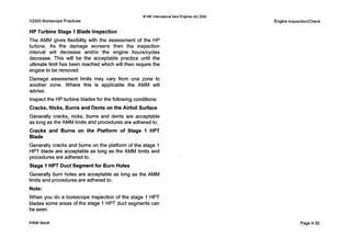 0IAE InternalionatAero Englnes AG 2000
V2500 Borescope Practices
HP Turbine Stage 1 Blade Inspection
The AMM gives flexibility with the assessment of the HP
turbine. As the damage worsens then the inspection
interval will decrease andlor the engine hourskycles
decrease. This will be the acceptable practice until the
ultimate limit has been reached which will then require the
engine to be removed.
Damage assessment limits may vary from one zone to
another zone. Where this is applicable the AMM will
advise.
Inspect the HPturbine blades for the following conditions:
Cracks, Nicks, Burns and Dents on the Airfoil Surface
Generally cracks, nicks, burns and dents are acceptable
as long as the AMM limits and procedures are adhered to.
Cracks and Burns on the Platform of Stage 1 HPT
Blade
Generally cracks and burns on the platform of the stage 1
HPT blade are acceptable as long as the AMM limits and
procedures are adhered to.
Stage 1 HPT Duct Segment for Burn Holes
Generally burn holes are acceptable as long as the AMM
limits and procedures are adhered to.
Note:
When you do a borescope inspection of the stage 1HPT
blades some areas of the stage 1HPT duct segments can
be seen.
Engine InspectiorKheck
Initial issue Page 4-35
 