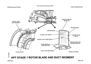 0 IAE InternationalAero Engines AG 2000
V2500 BorescopePractices EngineInspectionlCheck
ROOT PLATFORMCRACK
0 STAGE 2 NGVs BLADE PLATFORM
80
In
8
HPT STAGE I ROTOR BLADE AND DUCT SEGMENT
Initial issue Page4-36
 