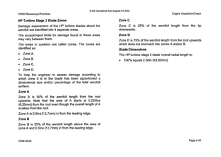 V2500 Borescope Practices
0IAE InternationalAero EnginesAG 2000
Engine Inspection/Check
HP Turbine Stage 2 Blade Zones
Damage assessment of the HP turbine blades about the
aerofoil are identified into 4 separate areas.
The acceptheject limits for damage found in these areas
may vary betweenthem.
The areas in question are called zones. The zones are
identifiedas:
0 ZoneA.
ZoneB.
0 ZoneC.
0 ZoneD.
T o help the engineer to assess damage according to
which zone it is in the blade has been apportioned a
dimensional size and/or percentage of the total aerofoil
surface.
Zone A
Zone A is 50% of the aerofoil length from the root
upwards. Note that the area of A starts at 0.250ins
(6,35mm) from the root even though the overall length of A
is taken from the root.
Zone A is O.5ins (12,7mm) in from the leading edge.
Zone B
Zone B is 25% of the aerofoil length above the area of
zone A and 0.5ins (12,7mm) in from the leading edge.
Zone C
Zone C is 25% of the aerofoil length from the tip
downwards.
Zone D
Zone D is 75% of the aerofoil length from the root upwards
which does not encroach into zones A andlor B.
Blade Dimensions
The HP turbine stage 2 blade overall radial length is:
0 100% equals 2.50in (63,50mm).
initial issue Page4-37
 