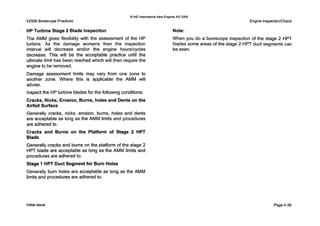 V2500 Borescope Practices
Q IAE InternationalAero Engines AG 2000
Engine InspectionlCheck
'
HP Turbine Stage 2 Blade Inspection
The AMM gives flexibility with the assessment of the HP
turbine. A s the damage worsens then the inspection
interval will decrease and/or the engine hourslcycles
decrease. This will be the acceptable practice until the
ultimate limit has been reached which will then require the
engine to be removed.
Damage assessment limits may vary from one zone to
another zone. Where this is applicable the AMM will
advise.
Inspect the HPturbine blades for the following conditions:
Cracks, Nicks, Erosion, Burns, holes and Dents on the
Airfoil Surface
Generally cracks, nicks, erosion, burns, holes and dents
are acceptable as long as the AMM limits and procedures
are adhered to.
Cracks and Burns on the Platform of Stage 2 HPT
Blade
Generally cracks and burns on the platform of the stage 2
HPT blade are acceptable as long as the AMM limits and
procedures are adhered to.
Stage 1 HPT Duct Segment for Burn Holes
Generally burn holes are acceptable as long as the AMM
limits and procedures are adhered to.
Note:
When you do a borescope inspection of the stage 2 HPT
blades some areas of the stage 2 HPT duct segments can
be seen.
Initial issue Page 4-39
 