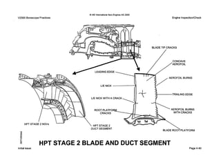 0 IAE InternationalAero EnginesAG 2000
V2500 BorescopePractices Engine Inspection/Check
BLADE TIP CRACKS
LEADING EDGE
AEROFOIL BURNS
TRAILING EDGE
UE NICK WITH A CRACK
ROOT PLATFO AEROFOIL BURNS
WITH CRACKS
HPT STAGE 2
DUCT SEGMENT
HPTSTAGE 2 NGVs
hl
e
In
8
QE

BLADE ROOT PLATFORM
HPT STAGE 2 BLADE AND DUCT SEGMENT
Initialissue Page4-40
 