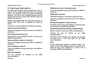 V2500 BorescopePractices
LP Turbine Stage 3 Blade Inspection
The AMM gives flexibility with the assessment of the LP
turbine. As the damage deteriorates then the inspection
interval will decrease and/or the engine hourskycles
decrease. This will be the acceptable practice until the
ultimate limit has been reached which will then require the
engine to be removed.
Damage assessment limits may vary from one zone to
another zone. Where this is applicable the AMM will
advise.
Inspect the LPturbine blades for the following conditions:
Cracks in areas A I A2 and A3
These are acceptable as long as the limits in the AMM are
adhered to.
Flame Plate Extrusion (area AI)
Generally this can be accepted from the Z notch as per
AMM recommendations.
Dents and Nicks in areas AI, A2 and A3
These are acceptable as long as the limits in the AMM are
adhered to.
Tears and Bends in area A2
These are acceptable as long as the limits in the AMM are
adhered to.
Build Up of Deposits
This can generally be accepted as per AMM
recommendations.
Initial issue
0IAE internationalAero Engines AG 2000
Engine InspectionlCheck
Blistering and Loss of Coating (all areas)
These are acceptable as long as the limits in the AMM are
adhered to.
Sulphidation (all areas)
Sulphidation appears as a greenish to pale blue colour.
These are acceptable as long as the limits in the AMM are
adhered to.
Burning and Oxidation on Outer shrouds
Generally accept burning and oxidation on side faces that
do not touch as per AMM recommendation.
Examine Blanking Plug and Sleeve Flange Bushing
Reject if cracked or bent as per AMM recommendations.
Examine the plug for fretting as per AMM
recommendations.
Generally check for damage. Any damage that prevents
the proper use of the plug reject as per AMM
recommendations.
Note:
Use the spacer plate washers as removed before. This
makes sure that the blanking plug has the same fit as
before as long as the original fit is in limits. This is
accordingto AMM recommendations.
Page4-45
 