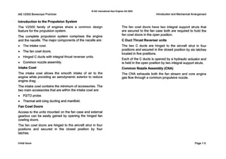 IAE V2500 BorescopePractices
0IAE InternationalAero Engines AG 2000
Introductionand MechanicalArrangement
Introductionto the Propulsion System
The V2500 family of engines share a common design
feature for the propulsion system.
The complete propulsion system comprises the engine
and the nacelle. The major components of the nacelle are:
0 The intake cowl.
0 The fan cowl doors.
0 Hinged C ducts with integral thrust reverser units.
0 Common nozzle assembly.
Intake Cowl
The intake cowl allows the smooth intake of air to the
engine while providing an aerodynamic exterior to reduce
engine drag.
The intake cowl contains the minimum of accessories. The
two main accessories that are within the intake cowl are:
0 P2m2 probe.
0 Thermal anti icing ducting and manifold.
Fan Cowl Doors
Access to the units mounted on the fan case and external
gearbox can be easily gained by opening the hinged fan
cowling doors.
The fan cowl doors are hinged to the aircraft strut in four
positions and secured in the closed position by four
latches.
The fan cowl doors have two integral support struts that
are secured to the fan case both are required to hold the
fan cowl doors in the open position.
C Duct Thrust Reverser units
The two C ducts are hinged to the aircraft strut in four
positions and secured in the closed position by six latches
located in five positions.
Each of the C ducts is opened by a hydraulic actuator and
is held in the open position by two integral support struts.
Common Nozzle Assembly (CNA)
The CNA exhausts both the fan stream and core engine
gas flow through a common propulsive nozzle.
Initial issue Page 1-5
 