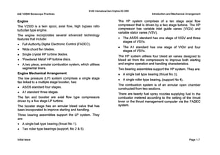 IAEV2500 Borescope Practices
0IAE InternationalAero Engines AG 2000
Introduction and Mechanical Arrangement
Engine
The V2500 is a twin spool, axial flow, high bypass ratio
turbofan type engine.
The engine incorporates several advanced technology
features that include:
0 Full Authority Digital Electronic Control (FADEC).
0 Wide chord fan blades.
Single crystal HP turbine blades.
'Powdered Metal' HP turbine discs.
0 A two piece, annular combustion system, which utilises
segmental liners.
Engine MechanicalArrangement
The low pressure (LP) system comprises a single stage
fan linked to a multiple stage booster, has:
0 A5/D5 standard four stages.
0 AI standard three stages.
The fan and booster are axial flow type compressors
driven by a five stage LP turbine.
The booster stage has an annular bleed valve that has
been incorporated to improve starting and handling.
Three bearing assemblies support the LP system. They
are:
0 A single ball type bearing (thrust No 1).
0 Two roller type bearings (support, No 2 & 5).
The HP system comprises of a ten stage axial flow
compressor that is driven by a two stage turbine. The HP
compressor has variable inlet guide vanes (VIGV) and
variable stator vanes (VSV).
0 The A5/D5 standard has one stage of VlGV and three
stages of VSVs.
The A I standard has one stage of VlGV and four
stages of VSVs.
The HP system utilises four bleed air valves designed to
bleed air from the compressors to improve both starting
and engine operation and handlingcharacteristics.
Two bearing assemblies support the HP system. They are:
A single ball type bearing (thrust No 3).
A single roller type bearing, (support No 4).
The combustion system is of an annular open chamber
constructed from two sections.
There are twenty fuel spray nozzles supplying fuel to the
combustor metered according to the setting of the thrust
lever or the thrust management computer via the FADEC
system.
Initial issue Page 1-7
 