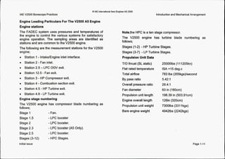 @ IAE InternationalAero Engines AG 2000
IAE V2500 BorescopePractices
0 Station 3 - HP Compressor exit.
0 Station 4 -Combustion section exit.
0 Station 4.5 - HP Turbine exit.
0 Station 4.9 - LP Turbine exit.
Engine stage numbering
The V2500 engine has compressor blade numbering as
follows;
Stage 1
Stage 1.5
Stage 2
Stage 2.3
Stage 2.5
Stages (3-12)
Engine Leading Particulars For The V2500 A5 Engine
Engine stations
The FADEC system uses pressures and temperatures of
the engine to control the various systems for satisfactory
engine operation. The sampling areas are identified as
stations and are common to the V2500 engine.
The following are the measurement stations for the V2500
engine;
0 Station 1- IntakelEngineinlet interface.
0 Station 2 - Fan inlet.
0 Station 2.5 -LPC OGV exit.
Station 12.5 - Fan exit.
- Fan.
- LPC booster
-LPC booster.
- LPC booster (A5 Only).
- LPC booster.
- HPC Stages.
Introductionand MechanicalArrangement
Note;the HPC is a ten stage compressor.
The V2500 engine has turbine blade numbering as
follows;
Stages (1-2) - HP Turbine Stages.
Stages (3-7) - LP Turbine Stages.
PropulsionUnit Data
T/O thrust (SL static)
Flat ratedtemperature
Total airflow
By pass ratio
Overall pressure ratio
Fan diameter
Propulsionunit length
Engine overall length
Propulsionunit weight
Bare engineweight
250001bs (1I1205kn)
ISA +I5 deg.c
783 Ibs (355kgs)kecond
5.42:l
29.4: 1
63 in (160cm)
198.39 in (503.91cm)
126in(320cm)
73001bs (3311kgs)
49421bs (2242kgs)
Page 1-11Initial issue
 