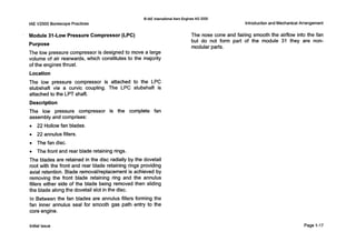IAE V2500 Borescope Practices
0IAE InternationalAero EnginesAG 2000
Introduction and Mechanical Arrangement
Module 31-Low Pressure Compressor(LPC)
Purpose
The low pressure compressor is designed to move a large
volume of air rearwards, which constitutes to the majority
of the engines thrust.
Location
The low pressure compressor is attached to the L P C
stubshaft via a curvic coupling. The LPC stubshaft is
attachedto the LPT shaft.
Description
The low pressure compressor is the complete fan
assembly and comprises:
0 22 Hollow fan blades.
0 22 annulus fillers.
0 The fan disc.
0 The front and rear blade retaining rings.
The blades are retained in the disc radially by the dovetail
root with the front and rear blade retaining rings providing
axial retention. Blade removal/replacementis achieved by
removing the front blade retaining ring and the annulus
fillers either side of the blade being removed then sliding
the blade along the dovetail slot in the disc.
In Between the fan blades are annulus fillers forming the
fan inner annulus seal for smooth gas path entry to the
core engine.
The nose cone and fairing smooth the airflow into the fan
but do not form part of the module 31 they are non-
modular parts.
Initial issue Page 1-17
 