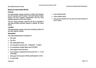 0 IAE InternationalAero Engines AG 2000
IAEV2500 BorescopePractices
Module 32 Intermediate Module
Purpose
The intermediate module provides an airflow link between
the L P C booster and HP system. The intermediate module
houses the front bearing compartment and the drive
between gearbox and the core engine.
The fan casing provides a path for the fan to operate in
and also provides protection against a singular fan blade
failure.
Location
The intermediate module is the main mounting location for
the other engine modules.
Description
The Intermediate Module comprises of:
0 Fancase.
0 Fanduct.
0 Fan outlet guide vanes.
0 LPcompressor booster (A5 - 4 stage)(Al - 3 stage).
0 LPcompressor booster bleed valve (LPCBV).
0 Front engine mount structure.
0 Front bearing compartment that houses Nos. 1,2 and
3 bearings.
0 Drive gear for the power off take shaft (gearbox drive).
0 LPstub shaft.
Introductionand MechanicalArrangement
0 Inner support struts.
0 Outer support struts.
0 Vee groove locations for the inner and outer barrels of
the 'C' ducts.
Initial issue Page 1-19
 