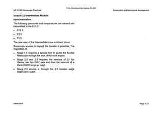 IAEV2500 Borescope Practices
0 IAE InternationalAero Engines AG 2000
Module 32 Intermediate Module
Instrumentation
The following pressures and temperatures are sensed and
transmitted to the E.E.C:
P12.5.
0 P2.5.
0 T2.5.
The rear view of the intermediate case i s shown below.
Borescope access to inspect the booster is possible. The
inspection of;
0 Stage 1.5 requires a special tool to guide the flexible
fibrescope through the inlet of the core engine.
0 Stage 2.0 and 2.3 requires the removal of 22 fan
blades, two fan OGV sets and then the removal of a
blank.(A5/D5 engines only)
0 Stage 2.5 access is through the 2.5 booster stage
bleed valve outlet.
Introductionand MechanicalArrangement
Initialissue Page 1-21
 