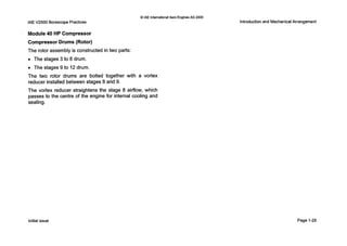 0 IAE InternationalAero Engines AG 2000
IAEV2500 BorescopePractices
Module40 HP Compressor
Compressor Drums (Rotor)
The rotor assembly is constructed in two parts:
0 The stages 3 to 8 drum.
0 The stages 9 to 12drum.
The two rotor drums are bolted together with a vortex
reducer installed between stages 8 and 9.
The vortex reducer straightens the stage 8 airflow, which
passes to the centre of the engine for internal cooling and
sealing.
Introductionand MechanicalArrangement
Initialissue Page 1-25
 