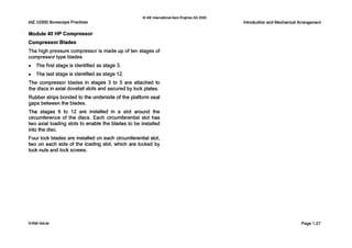 IAEV2500 Borescope Practices
0 IAE InternationalAero EnginesAG 2000
Module 40 HP Compressor
Compressor Blades
The high pressure compressor is made up of ten stages of
compressor type blades.
0 The first stage is identified as stage 3.
0 The last stage is identified as stage 12.
The compressor blades in stages 3 to 5 are attached to
the discs in axial dovetail slots and secured by lock plates.
Rubber strips bonded to the underside of the platform seal
gaps between the blades.
The stages 6 to 12 are installed in a slot around the
circumference of the discs. Each circumferential slot has
two axial loading slots to enable the blades to be installed
into the disc.
Four lock blades are installed on each circumferential slot,
two on each side of the loading slot, which are locked by
lock nuts and lock screws.
Introductionand Mechanical Arrangement
Initialissue Page 1-27
 