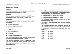 IAE V2500 Borescope Practices
Module 50 LP Turbine
Purpose
Q IAE InternationalAero Engines AG 2000
Introduction and MechanicalArrangement
The low pressure turbine (LPT)i s designed to maintain the
rotational momentum of the L P C system.
Location
The LP system module is attached to the HP system
module and is linked to the L P C by a singular shaft.
Description
The primary parts of the low pressure turbine (LPT)
module are:
0 LPT Five Stage Rotor.
0 LPT Five Stage Stator Vanes.
0 Air Seals.
0 LPTCase.
0 Inner and Outer Duct.
0 LPTShaft.
0 Turbine Exhaust Case (TEC).
The LP turbine has a five stage rotor that supplies power
to the LPcompressor through the LPT shaft.
The LPT rotor is installed in the LPT case where it is in
alignment with the LPT stators. The LPT case is made
from high-heat resistant nickel alloy and is a one part
welded assembly.
The LPT case has two borescope inspection ports found
on the left and right hand sides. The ports are used to
internally examine the adjacentengine sections:
Trailing Edge (TE),Stage 2, HPT Blades.
0 Leading Edge (LE),Stage 3, LPT Blades.
The remaining stages of the LP system do not have
borescope access ports.
The five LPT disks are made from high heat resistant
nickel alloy.
The LPT blades are also made from nickel alloy and are
attached to the disks by firtree roots. The blades are held
in axial position on the disk by the rotating air seals (knife
edge).
Stage 3 97 blades.
Stage 4 99 blades.
Stage 5 87 blades.
Stage 6 85 blades.
Stage 7 89 blades.
Initial issue Page 1-35
 