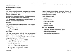 IAE V2500 Borescope Practices
Module 60 External Gearbox
0IAE InternationalAero Engines AG 2000
Purpose
The gearbox assembly transmits power from the engine to
provide drives for the accessory units mounted on the
gearbox front and rear faces.
During engine starting the gearbox also transmits power
from the pneumatic starter motor to the engine.
The gearbox also provides a means of hand cranking the
HP rotor for maintenance operations.
Location
The gearbox is mounted by 4 flexible links to the bottom of
the fan case.
0 Main gearbox 3 links.
0 Angle gearbox 1 link.
Description
The high speed gearbox (HSGB) is a cast aluminium
housingof which the accessory units are mounted onto.
The accessory units receive drive from the gears within
the gearbox by feeder or quill shafts.
The following are the features of the HSGB:
0 Individuallyreplaceable drive units.
0 Magnetic chip detectors.
0 Main gearbox 2 magnetic chip detectors.
0 Angle gearbox 1 magnetic chip detector.
Introduction and Mechanical Arrangement
The HSGB has both front and rear faces occupied by
accessory units that serve the function of both the engine
and aircraft. These units are:
Front Face Mount Pads
0 De-oiler.
0 Pneumatic starter.
0 Dedicated generator.
0 Hydraulic Pump.
0 Oil Pressure pump.
Rear Face Mount Pads
0 Fuel pumps (and Fuel metering Unit FMU).
0 Oil scavenge pumps unit.
0 IntegratedDrive Generator (IDG).
Initial issue Page 1-37
 