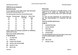 V2500 Borescope Practices
V2500 Borescope Equipment
Rigid Borescopes
0IAE internationalAero EnginesAG 2000
BorescopeEquipment
Fibrescopes
For the inspection of the V2500 engine rigid borescopes Fibrescopes are necessary if a full AMM inspection of the
are the best recommendedfor use. engine is to be carried out. Fibrescopes have the
advantage of the reaching areas of the engine that rigids
The following table shows the recommended scopes:
cannot.
The 6mm and 8mm fibrescopes are recommended forDiameter Working length Direction of Field of view
degs use. This recommendation is in conjunction with rigidmm cm view degs
5.5 33 50 35
5.5 33 90 35
5.5 33 115 35
8.0 29 50 50
8.0 28 90 50
8.0 28 115 50
Always inspect the borescope equipment for satisfactory
service prior to using.
Rigid scope identifier alphalnumeric;
F10002400055
F no orbital scan.
G orbital scan.
100 insertion tube diameter.
024 insertion tube working length.
000 direction of view.
55 field of view.
Initial issue
scopes.
Fibrescope identifier alphalnumeric;
IF 804 15
IF industrial fibrescope.
8 nominal diameter.
D direct view.
4 mk4 O E S range.
15 working length.
The interchangeable tip has the same idents
except the working length is replacedwith:
AIOS
A10 field of view.
S direction of view.
s the cope
Page2-5
 