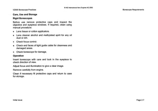 Q IAE InternationalAero EnginesAG 2000
V2500 BorescopePractices
Care, Use and Storage
Rigid Borescopes
Before use remove protective caps and inspect the
objective and eyepiece windows. If required, clean using
manual procedure:
Lens tissue or cotton applicators.
Lens cleaner alcohol and methylated spirit for any oil
dust or dirt.
0 Check focus control.
Check end faces of light guide cable for cleanness and
damaged areas.
0 Check borescope for damage.
0peration
Insert borescope with care and look in the eyepiece to
check direction of view.
Adjust focus and illumination to give a clear image.
Remove carefully from engine.
Clean if necessary fit protective caps and return to case
for storage.
Borescope Requirements
Initial issue Page2-7
 