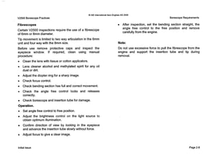 V2500 Borescope Practices
Q IAE InternationalAero EnginesAG 2000
Borescope Requirements
Fibrescopes
Certain V2500 inspections require the use of a fibrescope
of 6mm or 8mm diameter.
Tip movement is limited to two way articulation in the 6mm
unit and four way with the 8mm size.
Before use remove protective caps and inspect the
eyepiece window. If required, clean using manual
procedure:
0 Clean the lens with tissue or cotton applicators.
0 Lens cleaner alcohol and methylated spirit for any oil
dust or dirt.
0 Adjust the diopter ring for a sharp image.
0 Check focus control.
0 Check bending section has full and correct movement.
0 Check the angle free control locks and releases
correctly.
Check borescopeand insertion tube for damage.
Operation.
0 Set angle free control to free position.
Adjust the brightness control on the light source to
obtain optimum illumination.
Confirm direction of view by looking in the eyepiece
and advance the insertion tube slowly without force.
Adjust focus to give a clear image.
After inspection, set the bending section straight, the
angle free control to the free position and remove
carefully from the engine.
Note:
Do not use excessive force to pull the fibrescope from the
engine and support the insertion tube and tip during
removal.
Initial issue Page 2-8
 