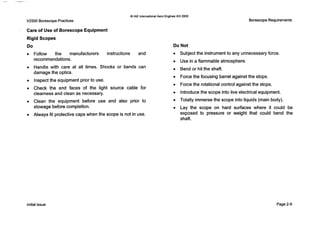 0 IAE InternationalAero Engines AG 2000
V2500 Borescope Practices
Care of Use of Borescope Equipment
Rigid Scopes
Do
Follow the manufacturers instructions and
recommendations.
Handle with care at all times. Shocks or bends can
damage the optics.
Inspectthe equipment prior to use.
Check the end faces of the light source cable for
clearness and clean as necessary.
Clean the equipment before use and also prior to
stowage before completion.
Always fit protective caps when the scope is not in use.
Borescope Requirements
Do Not
0 Subjectthe instrumentto any unnecessary force.
0 Use in a flammable atmosphere.
0 Bend or hit the shaft.
0 Forcethe focusing barrel against the stops.
0 Forcethe rotational control against the stops.
0 Introducethe scope into live electrical equipment.
0 Totally immerse the scope into liquids (main body).
0 Lay the scope on hard surfaces where it could be
exposed to pressure or weight that could bend the
shaft.
Initial issue Page 2-9
 