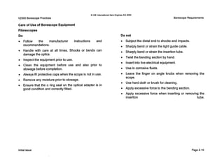 0IAE International Aero EnginesAG 2000
V2500 Borescope Practices
Care of Use of Borescope Equipment
Fibrescopes
Do
Follow the manufacturer instructions and
recommendations.
Handle with care at all times. Shocks or bends can
damage the optics.
Inspect the equipment prior to use.
Clean the equipment before use and also prior to
stowage before completion.
Always fit protectivecaps when the scope is not in use.
Remove any moisture prior to stowage.
Ensure that the o ring seal on the optical adapter is in
good condition and correctly fitted.
Borescope Requirements
Do not
0 Subject the distal end to shocks and impacts.
0 Sharply bend or strain the light guide cable.
0 Sharply bend or strain the insertion tube.
0 Twist the bending section by hand.
0 Insert into live electrical equipment.
0 Use in corrosive fluids.
0 Leave the finger on angle knobs when removing the
scope.
0 Use hard cloth or brush for cleaning.
0 Apply excessive force to the bending section.
0 Apply excessive force when inserting or removing the
insertion tube.
Initial issue Page 2-10
 