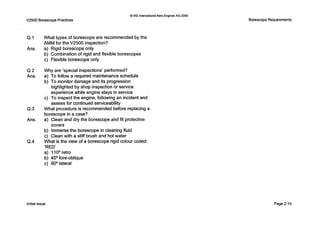 0IAE InternationalAero EnginesAG 2000
V2500 Borescope Practices
Q.1
Ans.
Q 2
Ans.
Q.3
Ans.
(2.4
What types of borescope are recommended by the
AMM for the V2500 inspection?
a) Rigid borescope only
b) Combination of rigid and flexible borescopes
c) Flexible borescope only
Why are ’special inspections’ performed?
a) T o follow a required maintenance schedule
b) T o monitor damage and its progression
highlighted by shop inspection or service
experience while engine stays in service
assess for continued serviceability
c) T o inspect the engine, following an incident and
What procedure is recommended before replacing a
borescope in a case?
a) Clean and dry the borescope and fit protective
b) Immerse the borescope in cleaning fluid
c) Clean with a stiff brush and hot water
What is the view of a borescope rigid colour coded
‘RED’
a) 1looretro
b) 4 5 O fore-oblique
c) 90° lateral
covers
Borescope Requirements
Initial issue Page 2-10
 