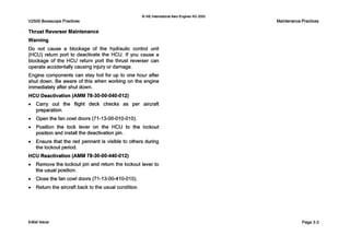 V2500 Borescope Practices
0 IAE InternationalAero Engines AG 2000
Thrust Reverser Maintenance
Warning
Do not cause a blockage of the hydraulic control unit
(HCU) return port to deactivate the HCU. If you cause a
blockage of the HCU return port the thrust reverser can
operate accidentally causing injury or damage.
Engine components can stay hot for up to one hour after
shut down. B e aware ofthis when working on the engine
immediately after shut down.
HCU Deactivation(AMM 78-30-00-040-012)
0 Carry out the flight deck checks a s per aircraft
preparation.
0 Open the fan cowl doors (71-13-00-010-010).
0 Position the lock lever on the HCU to the lockout
position and install the deactivation pin.
0 Ensure that the red pennant is visible to others during
the lockout period.
HCU Reactivation (AMM 78-30-00-440-012)
0 Remove the lockout pin and return the lockout lever to
the usual position.
0 Close the fan cowl doors (71-13-00-410-010).
0 Return the aircraft back to the usual condition.
MaintenancePractices
Initial issue Page 3-3
 