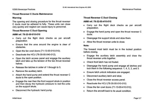 0 IAE InternationalAero EnginesAG 2000
V2500 BorescopePractices MaintenancePractices
Thrust Reverser C Ducts Maintenance
Warning
The opening and closing procedure for the thrust reverser
C ducts must be adhered to fully. These units can close
very quickly and neglect can cause injury to personnel.
Thrust Reverser C Duct Opening
AMM ref. 78-32-00-010-010 ducts.
Thrust Reverser C Duct Closing
AMM ref. 78-32-00410-010
Carry out the flight deck checks as per aircraft
preparation.
Engage the hand pump and open the thrust reverser C
e
e
e
e
e
e
e
e
e
0
Carry out the flight deck checks a s per aircraft Disengage the support struts and stow them.
preparation.
Ensure that the area around the engine is clear of
obstacles.
Open the fan cowl doors (71-13-00-010-010).
Allow the thrust reverser units to close.
Note:
The forward most latch must be in the locked position
before closing.
Deactivatethe HCU (78-30-00-040-012).
Open the latch access panel and engage the auxiliary
latch and take up the tension of the two thrust reverser
halves.
Release the latches in order of 1through to 5.
Remove the auxiliary latch.
Attach the hand pump and extend the thrust reverser C
ducts to the open position.
Engage the rear then the front support struts in position
and then decay the hydraulic pressure to rest the units
on the support struts.
Disconnect the hydraulic hand pump.
Engage the auxiliary latch assembly and draw the
thrust reverser units together.
Check front latch has not fouled.
Disengage the hand pump and engage all latches and
lock them in the following sequence: 1,4, 5, 2, and 3.
Ensure latch unlock indicators are engaged.
Disconnect auxiliary latch and stow.
Close the thrust reverser access panel.
Reactivate the HCU (78-30-00-010-010)
Close the fan cowl doors (71-13-00-410-010).
Return the aircraft back to its usual condition.
Initialissue Page3-7
 
