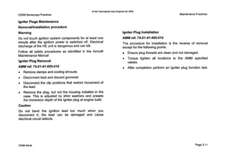 0 IAE lnternalionalAero EnginesAG 2000
V2500 BorescopePractices MaintenancePractices
Igniter Plugs Maintenance
Removalllnstallationprocedure
Warning
Do not touch ignition system components for at least one
minute after the ignition power is switched off. Electrical
discharge of the HE unit is dangerous and can kill.
Follow all safety procedures as identified in the Aircraft
MaintenanceManual
Igniter Plug Removal
AMM ref. 74-21-41-000-010
0 Remove clamps and cooling shrouds.
0 Disconnect lead and discard grommet.
0 Disconnect the clip positions that restrict movement of
the lead.
0 Remove the plug, but not the housing installed in the
case. This is adjusted by shim washers and presets
the immersion depth of the Igniter plug at engine build.
Caution
Do not bend the ignition lead too much when you
disconnect it, the lead can be damaged and cause
electrical circuit defects.
Igniter Plug Installation
AMM ref. 74-21-41-400-010
The procedure for installation is the reverse of removal
except for the following points:
Ensure plug threads are clean and not damaged.
0 Torque tighten all locations to the AMM specified
values.
0 After completion perform an Igniter plug function test.
Initialissue Page3-11
 