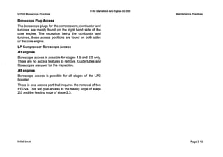 V2500 BorescopePractices
Q IAE InternationalAero EnginesAG 2000
Borescope Plug Access
The borescope plugs for the compressors; combustor and
turbines are mainly found on the right hand side of the
core engine. The exception being the combustor and
turbines, these access positions are found on both sides
of the core engine.
LP Compressor Borescope Access
AI engines
Borescope access is possible for stages 1.5 and 2.5 only.
There are no access features to remove. Guide tubes and
fibrescopes are used for the inspection.
A5 engines
Borescope access is possible for all stages of the LPC
booster.
There is one access port that requires the removal of two
FEGVs. This will give access to the trailing edge of stage
2.0 and the leading edge of stage 2.3.
MaintenancePractices
Initialissue Page 3-13
 