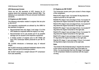 0IAE InternationalAero EnginesAG 2000
V2500 Borescope Practices Maintenance Practices
HPC BorescopeAccess
There are two SB standards of HPC designs for A I
engines where the borescope access features differ. The
following is an explanation of the pre and post modification
standards.
A1 Engines pre SB 72-0033
The following information relates to engines that are prior
to SN V0127.
The inspection requirements as advised by the AMM for
this standard of engine is:
0 Recommended that only stage 3 and stage 12 of the
HPC blades be inspected while the engine is on wing.
0 Recommended not to use access port D as possible
damage can be caused to the inspection equipment.
0 A limited number of engines prior to SN V0063 will
have HPC borescope blanks produced to pre SB 72-
0005.
SB 72-0005 introduces a borescope plug of reduced
weight.
SB 72-0033 introduces scalloped heatshield retainer at the
stage 7 (access port D) borescope position.
SB 72-0027 introduces a weight reduced HP compressor
front case assembly.
A1 Engines pre SB 72-0027
The borescope access ports give access to these stages
of the compressor:
Port A HPC stage 3 rear. It is located 34 deg below the
engine horizontal on the right side.
Port B HPC stage 3 rear and stage 4 front. It is located 34
deg below the engine horizontal on the left and right side.
Port C HPC stage 5 rear and stage 6 front. It is located 67
deg below the engine horizontal on the right side.
Port D HPC stage 7 rear and stage 8 front. It is located 67
deg below the engine horizontal on the right side.
Port E HPC stage 8 rear and stage 9 front. It is located 74
deg below the engine horizontal on the right side.
Port F HPC stage 9 rear and stage 10front. It is located
61 deg below the engine horizontal on the right side.
Port G HPC stage 11rear and stage 12 front. It is located
55 deg below engine horizontal on the right side.
Note:
The access to the borescope plug C requires the removal
of the control rod from the unison ring at the stator six
VSVs. It is recommended that only the stage 3 and stage
12 HPcompressor blades be examined with the engine
on-wing.
Initial issue Page 3-15
 