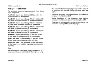 V2500 Borescope Practices
0 IAE InternationalAero Engines AG 2000
Maintenance Practices
A I Engines post SB 72-0027
The borescope access ports give access to these stages
of the compressor:
Port A HPC stage 3 rear. It is located 34 deg belowthe
engine horizontal on the right side.
Port B HPC stage 3 rear and stage 4 front. It is located34
deg belowthe engine horizontal on the left and right side.
Port C HPC stage 5 rear and stage 6 front. It is located
33.5 deg below the engine horizontal on the left side.
Port D HPC stage 7 rear and stage 8 front. It is located67
deg below the engine horizontal on the right side.
Port E HPC stage 8 rear and stage 9 front. It is located 74
deg belowthe engine horizontal on the right side.
Port F HPC stage 9 rear and stage 10front. It is located
61deg below the engine horizontal on the right side.
Port G HPC stage 11rear and stage 12front. It is located
55 deg below engine horizontal on the right side.
Port H HPC stage 3 front (additional access). It is located
41 deg below the L.Hsplit line to give a greater inspection
capability.
Note:
It is recommended that only the stage 3 and stage 12 HP
compressor blades be examined with the engine on-wing.
The access to the borescope plug C requires the removal
of the control rod from the unison ring at the stator six
vsvs.
During the removal of the borescope ports the old jointing
compound must be cleaned off.
Before installation of the borescope ports jointing
compound must be used as recommendedby the AMM.
Take care not to let excessive jointing compound enter the
borescope access port hence into the engine.
Initial issue Page 3-17
 