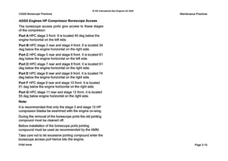 Q IAE International Aero Engines AG 2000
V2500 Borescope Practices
A5/D5 Engines HP Compressor Borescope Access
The borescope access ports give access to these stages
of the compressor:
Port A HPC stage 3 front. It is located40 deg below the
engine horizontal on the left side.
Port B HPC stage 3 rear and stage 4 front. It is located 34
deg belowthe engine horizontal on the right side.
Port C HPC stage 5 rear and stage 6 front. It is located 61
deg below the engine horizontal on the left side.
Port D HPC stage 7 rear and stage 8 front. It is located 61
deg below the engine horizontal on the right side.
Port E HPC stage 8 rear and stage 9 front. It is located 74
deg belowthe engine horizontal on the right side.
Port F HPC stage 9 rear and stage 10 front. It is located
61 deg below the engine horizontal on the right side.
Port G HPC stage 11rear and stage 12front. It is located
55 deg below engine horizontal on the right side.
Note:
It is recommendedthat only the stage 3 and stage 12 HP
compressor blades be examinedwith the engine on-wing.
During the removal of the borescope ports the old jointing
compound must be cleaned off.
Before installation of the borescope ports jointing
compound must be used as recommended by the AMM.
Take care not to let excessive jointing compoundenter the
borescope access port hence into the engine.
Initial issue
Maintenance Practices
Page3-19
 