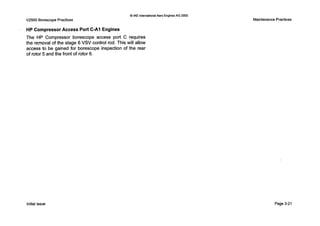0 IAE InternationalAero EnginesAG 2000
V2500 Borescope Practices Maintenance Practices
HP CompressorAccess Port C-A1 Engines
The HP Compressor borescope access port C requires
the removal of the stage 6 VSV control rod. This will allow
access to be gained for borescope inspection of the rear
of rotor 5 and the front of rotor 6.
Initial issue Page 3-21
 