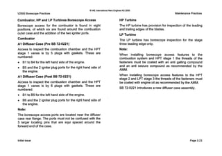 V2500 Borescope Practices
Q IAE InternationalAero Engines AG 2000
MaintenancePractices
Combustor, HP and LP Turbines BorescopeAccess
Borescope access for the combustor is found in eight
positions, of which six are found around the combustion
outer case and the addition of the two igniter ports.
Combustor
A I Diffuser Case (Pre SB 72-0221)
Access to inspect the combustion chamber and the HPT
stage 1 vanes is by 5 plugs with gaskets. These are
numbered:
0 B1to 84 for the left hand side of the engine.
0 B5 and the 2 igniter plug ports for the right hand side of
the engine.
A I Diffuser Case (Post SB 72-0221)
Access to inspect the combustion chamber and the HPT
stage 1 vanes is by 6 plugs with gaskets. These are
numbered:
0 B1to B5 for the left hand side of the engine.
0 B6 and the 2 igniter plug ports for the right hand side of
the engine.
Note:
The borescope access ports are located near the diffuser
case rear flange. The ports must not be confused with the
5 larger locating pins that are equi spaced around the
forward end of the case.
HP Turbine
The HP turbine has provision for inspection of the leading
and trailing edges of the blades.
LP Turbine
The LP turbine has borescope inspection for the stage
three leading edge only.
Note:
When installing borescope access features to the
combustion system and HPT stage 1the threads of the
fasteners must be coated with an anti galling compound
and an anti seizure compound as recommended by the
AMM.
When installing borescope access features to the HPT
stage 2 and LPT stage 3 the threads of the fasteners must
be coated with engine oil a s recommended by the AMM.
SB 72-0221 introduces a new diffuser case assembly.
Initial issue Page 3-23
 