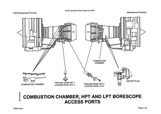 Q IAE InternationalAero EnginesAG 2000
Maintenance PracticesV2500 Borescope Practices
<
I
/
8
TRAILING EDGE HPT 1
LEADING EDGE HPT 2COMBUSTION CHAMBER
COMBUSTION
CHAMBER
TRAILING EDGE HPT 2
LEADING EDGE LPT3
IGNITER PLUG
03
d
N
2' COMBUSTION CHAMBER, HPT AND LPT BORESCOPE
ACCESS PORTS
n
Initial issue Page 3-24
 