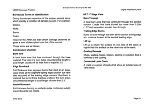 V2500 BorescopePractices
Q IAE InternationalAero EnginesAG 2000
Engine Inspection/Check
Borescope Terms of Identification
During borescope inspection of the engine general terms
which identify a condition of damage is used. For example;
Cracks.
Nicks.
Burns.
Tears.
However the AMM ask that certain damage observed be
given a term of descriptionfrom that of the normal.
These terms are as follows:
Combustion Chamber
Burn hole
A local burn area that has continued through the base
material. The ratio of a burn holes circumferential length to
axial length usually will be lessthan or equal to 2.0.
Edge Burnback
Full thickness liner segment burns that start at an edge,
occur more at the segment trailing edge location but have
also occurred at the leading edge corners. Burnback is
material that is not there that has a ratio of the burn areas
circumferential length to axial length of more than 2.0.
Radial Burnback
Full thickness burning on deflector edge continuing radially
inward towards fuel nozzle.
HPT Is'Stage Vane
Burn Through
A local burn area that has continued through the aerofoil
surface. Cracks that have burned too more than 0.05in
(1,27mm) separation are also burn through.
Trailing Edge Burns
Burns or burn through that start at the aerofoil trailing edge
and continueforward to the aerofoil leading edge.
Lift Up
Lift up is where the surface on one side of the crack is
higher than the surface on the other side of the crack.
Coating Damage
Chips, spalling, flakes, blisters, peeling or oxidation that is
confined to the coating.
Connected Loop Crack
A crack or a group of cracks that show an isolated area of
vane metal.
Initialissue Page4-1
 
