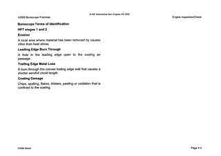 0 IAE InternationalAero Engines AG 2000
V2500 Borescope Practices
BorescopeTerms of Identification
HPT stages 1 and 2
Erosion
A local area where material has been removed by causes
other than heat stress.
Leading Edge Burn Through
A hole in the leading edge open to the cooling air
passage.
Trailing Edge Metal Loss
A burn through the convex trailing edge wall that causes a
shorter aerofoil chord length.
Coating Damage
Chips, spalling, flakes, blisters, peeling or oxidation that is
confined to the coating.
Engine InspectionlCheck
Initial issue Page 4-2
 