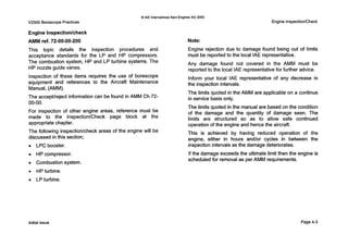 0IAE InternationalAero Engines AG 2000
V2500 Borescope Practices Engine InspectionlCheck
Engine Inspectionlcheck
AMM ref. 72-00-00-200
This topic details the inspection procedures and
acceptance standards for the LP and HP compressors.
The combustion system, HP and LP turbine systems. The
HP nozzle guide vanes.
Inspection of these items requires the use of borescope
equipment and references to the Aircraft Maintenance
Manual, (AMM).
The accepthejectinformation can be found in AMM Ch 72-
00-00.
For inspection of other engine areas, reference must be
made to the Inspection/Check page block at the
appropriatechapter.
The following inspection/checkareas of the engine will be
discussed in this section;
0 LPC booster.
0 HP compressor.
0 Combustion system.
0 HPturbine.
0 LPturbine.
Note:
Engine rejection due to damage found being out of limits
must be reportedto the local IAE representative.
Any damage found not covered in the AMM must be
reported to the local IAE representative for further advice.
Inform your local IAE representative of any decrease in
the inspection intervals.
The limits quoted in the AMM are applicable on a continue
in service basis only.
The limits quoted in the manual are based on the condition
of the damage and the quantity of damage seen. The
limits are structured so as to allow safe continued
operation of the engine and hence the aircraft.
This is achieved by having reduced operation of the
engine, either in hours and/or cycles in between the
inspection intervals as the damage deteriorates.
Ifthe damage exceeds the ultimate limit then the engine is
scheduledfor removal as per AMM requirements.
Initialissue Page4-3
 