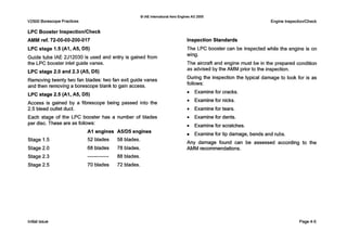 Q IAE internationalAero Engines AG 2000
V2500 Borescope Practices Engine Inspection/Check
LPC Booster InspectionlCheck
AMM ref. 72-00-00-200-017
LPC stage 1.5 (AI, A5, D5)
Guide tube IAE 2J12030 is used and entry is gained from
the L P C booster inlet guide vanes.
LPC stage 2.0 and 2.3 (A5, 05)
Removing twenty two fan blades: two fan exit guide vanes
and then removing a borescope blank to gain access.
LPC stage 2.5 (AI, A5, D5)
Access is gained by a fibrescope being passed into the
2.5 bleed outlet duct.
Each stage of the L P C booster has a number of blades
per disc. These are as follows:
Stage 1.5 52 blades 58 blades.
A I engines A5/D5engines
Stage 2.0
Stage 2.3
68 blades 78 blades.
88 blades.-------------
Stage 2.5 70 blades 72 blades.
Inspection Standards
The L P C booster can be inspected while the engine is on
wing.
The aircraft and engine must be in the prepared condition
as advised by the AMM prior to the inspection.
During the inspection the typical damage to look for is as
follows:
Examine for cracks.
0 Examine for nicks.
Examine for tears.
0 Examine for dents.
0 Examine for scratches.
Examine for tip damage, bends and rubs.
Any damage found can be assessed according to the
AMM recommendations.
Initial issue Page 4-5
 