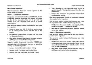 V2500 Borescope Practices
0IAE InternationalAero EnginesAG 2000
Engine Inspection/Check
LPC Booster Inspection
The images below show how access is gained to the
stages of the LPC booster.
Stage 1.5 Compressor Inspection
One person is needed to locate the guide tube into the fan
stator vane, mark the fan for the start position and rotate
the fan for the inspection, take care to prevent any
damage to the Fan Exit Guide Vanes (FEGV) or bypass
duct structure.
One person is needed to insert the fibrescope and make
the inspection.
0 Install the guide tube (IAE 2J12030) at approximately
the 3 o’clock position viewed from the rear of the
engine.
0 Put the 6mm fibrescope into the guide tube until stage
1.5blades can be seen.
0 Mark a fan blade and the adjacent fan case using an
AMM approved marker for the start position.
Stage 2.0 and 2.3 Compressor Inspection (A51D5 Only)
Access to the 2.0/2.3 borescope plug can be gained by
carrying out the following tasks:
0 Remove the Inlet Cone (Spinner) and Fairing.
0 Remove the 22 Fan blades and Annulus fillers.
0 Remove the Outer Liner Panel and Splitter Fairing.
0 The 2 segments of Fan Exit Guide Vanes (FEGV) at
approximately 5 o’clock position viewed from the rear
of the engine.
0 Remove the borescope plug and key washer then
discard the key washer.
One person is needed to turn the LP system and mark the
start position for the inspection.
One person is needed to install the fibrescope and make
the inspection, for this position there is no guide tube.
0 Put the 6mm fibrescope into the access port until the
stage 2.0 and stage 2.3 blades can be seen.
0 Mark the LP system using an AMM approved marker
for the start position.
Stage 2.5 Compressor Inspection
One person is needed to turn the fan and mark the start
position for the inspection.
One person is needed to insert the fibrescope and make
the inspection.
0 Put the 6mm fibrescope into the outlet port of the LP
Compressor bleed valve until stage 2.5 blades can be
seen. At approximately the 6 o’clock position viewed
from the rear of the engine.
Mark a fan blade and the adjacent fan case using an
AMM approved marker for the start position.
Initial issue Page4-7
 