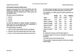 V2500 Borescope Practices
0 IAE InternationalAero EnginesAG 2000
Engine Inspection/Check
LPC Booster Inspection Blade Zones
Damage assessment of the L P C booster blades about the
aerofoil are identified into three separate zones. The
accept/reject limits for damage found in these zones may
vary between them.
The three zones are identified as:
0 ZoneA.
0 ZoneB.
0 ZoneC.
T o help the engineer to assess damage according to
which zone it is in the blade has been apportioned a
percentage of the total aerofoil surface.
The apportioning is as follows:
0 Zone A is 25% of the aerofoil from the root platform.
0 Zone B is 35% of the aerofoil above the zone A area.
0 Zone C is 40% of the aerofoil above the zone B area.
In order to assess damage in the zones according to AMM
recommendations the blade dimensions must be known.
The following is a table giving the blade dimensions at
each stage.
Height (2) True Width(1)
Stage inches mm inches mm
Blade 1.5-AI 3.51 89.1 1.71 43.5
Blade 1.5-A5/D5 3.78 96,O 1.52 38,6
Blade 2.0-A5/D5 3.08 78,3 1.20 30,5
Blade 2.3-A5/D5 2.95 74,9 1.10 28,O
Blade 2.5-AI 3.25 82.6 1.43 36.2
Blade 2.5-A5/D5 3.04 77,3 1.45 36,8
Note:
A I engines do not have a L P C booster stage 2.3.
AI engines stage 2.0 cannot be accessed for borescope
inspection.
The width is the true chord measurement.
The true width is measured along the chord line at middle
aerofoil height.
Initial issue Page4-9
 