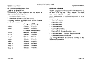 0 IAE InternationalAero EnginesAG 2000
V2500 Borescope Practices Engine InspectionlCheck
HP Compressor InspectionlCheck
AMM ref. 72-00-00-200-016
A combination of using fibrescopes and rigid scopes is
recommended for the inspections.
0 Fibrescope size is 6.0mm.
0 Rigid scope sizes are 5.5mm and 8.0mm.
Each stage of the HP compressor has a number of blades
per disc. These are as follows:
Stage 3 31 blades 31 blades.
Stage 4 38 blades 38 blades.
Stage 5 64 blades 64 blades.
Stage 6 89 blades 79 blades.
Stage 7 93 blades 93 blades.
AI engines A5lD5 engines
AI engines A5/D5engines
Stage 8
Stage 9
Stage I O
Stage 11
89 blades 84 blades.
93 blades 89 blades.
97 blades 85 blades.
85 blades 78 blades.
Inspection Standards
The HP compressor can be inspected while the engine is
on wing. (For pre SB 72-0027 engines the AMM
recommends stage 3 and 12 only).
During the inspection the typical damage to look for is as
follows:
0 Examine for cracks.
0 Examine for nicks.
0 Examine for tears.
0 Examine for dents.
0 Examine for scratches.
0 Examine for tip damage, bends and rubs.
0 Examine for stage 1shingling, (snubber override).
0 Examine for ceramiccoating loss.
Any damage found can be assessed according to the
AMM recommendations.
Stage 12 89 blades 71 blades.
Initial issue Page 4-11
 